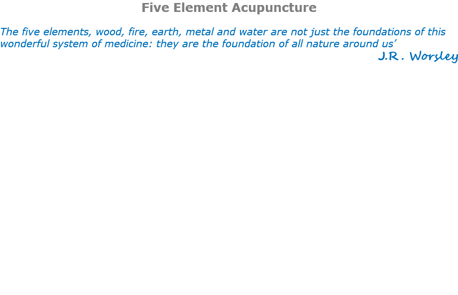 Five Element Acupuncture The five elements, wood, fire, earth, metal and water are not just the foundations of this wonderful system of medicine: they are the foundation of all nature around us’ J.R. Worsley 