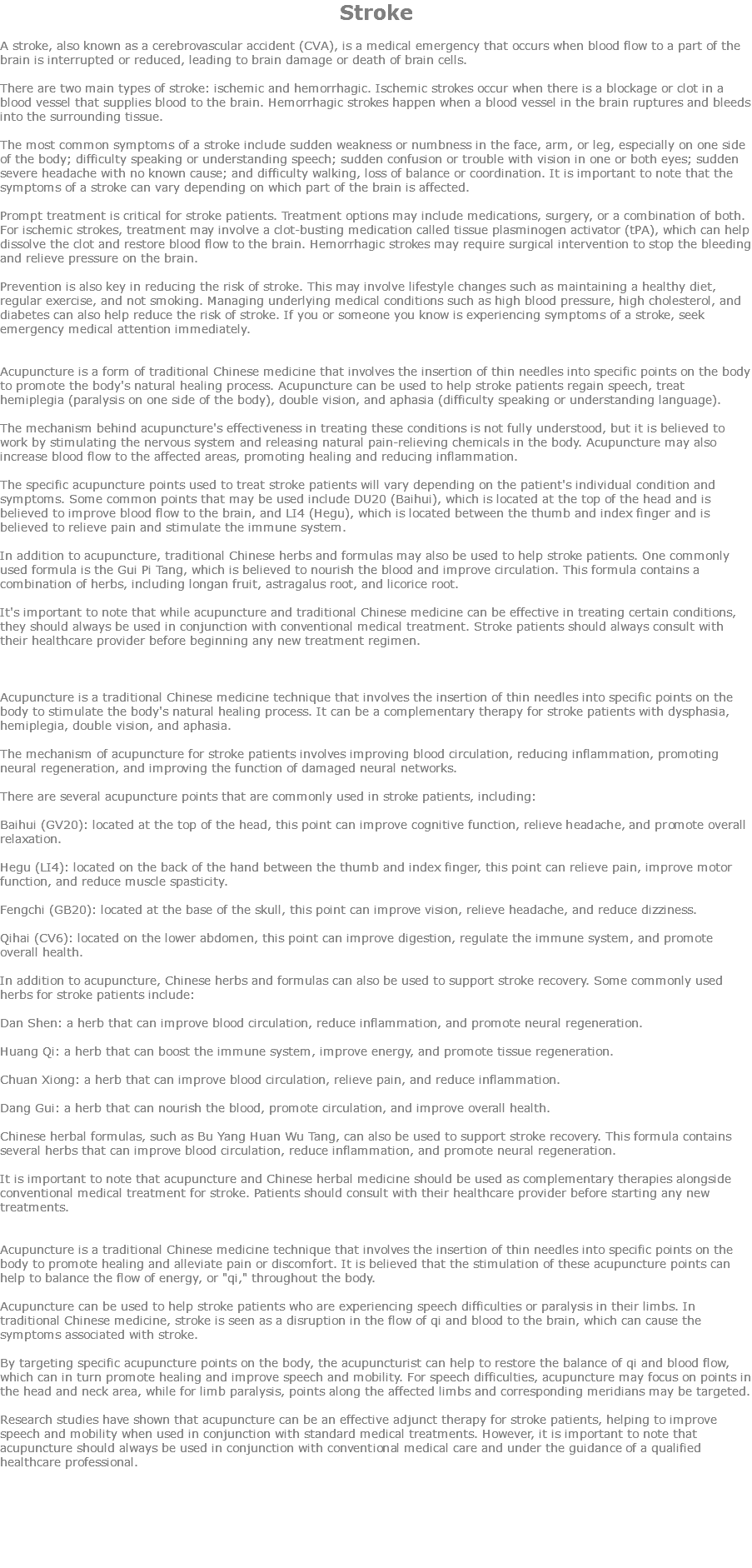 Stroke A stroke, also known as a cerebrovascular accident (CVA), is a medical emergency that occurs when blood flow to a part of the brain is interrupted or reduced, leading to brain damage or death of brain cells. There are two main types of stroke: ischemic and hemorrhagic. Ischemic strokes occur when there is a blockage or clot in a blood vessel that supplies blood to the brain. Hemorrhagic strokes happen when a blood vessel in the brain ruptures and bleeds into the surrounding tissue. The most common symptoms of a stroke include sudden weakness or numbness in the face, arm, or leg, especially on one side of the body; difficulty speaking or understanding speech; sudden confusion or trouble with vision in one or both eyes; sudden severe headache with no known cause; and difficulty walking, loss of balance or coordination. It is important to note that the symptoms of a stroke can vary depending on which part of the brain is affected. Prompt treatment is critical for stroke patients. Treatment options may include medications, surgery, or a combination of both. For ischemic strokes, treatment may involve a clot-busting medication called tissue plasminogen activator (tPA), which can help dissolve the clot and restore blood flow to the brain. Hemorrhagic strokes may require surgical intervention to stop the bleeding and relieve pressure on the brain. Prevention is also key in reducing the risk of stroke. This may involve lifestyle changes such as maintaining a healthy diet, regular exercise, and not smoking. Managing underlying medical conditions such as high blood pressure, high cholesterol, and diabetes can also help reduce the risk of stroke. If you or someone you know is experiencing symptoms of a stroke, seek emergency medical attention immediately. Acupuncture is a form of traditional Chinese medicine that involves the insertion of thin needles into specific points on the body to promote the body's natural healing process. Acupuncture can be used to help stroke patients regain speech, treat hemiplegia (paralysis on one side of the body), double vision, and aphasia (difficulty speaking or understanding language). The mechanism behind acupuncture's effectiveness in treating these conditions is not fully understood, but it is believed to work by stimulating the nervous system and releasing natural pain-relieving chemicals in the body. Acupuncture may also increase blood flow to the affected areas, promoting healing and reducing inflammation. The specific acupuncture points used to treat stroke patients will vary depending on the patient's individual condition and symptoms. Some common points that may be used include DU20 (Baihui), which is located at the top of the head and is believed to improve blood flow to the brain, and LI4 (Hegu), which is located between the thumb and index finger and is believed to relieve pain and stimulate the immune system. In addition to acupuncture, traditional Chinese herbs and formulas may also be used to help stroke patients. One commonly used formula is the Gui Pi Tang, which is believed to nourish the blood and improve circulation. This formula contains a combination of herbs, including longan fruit, astragalus root, and licorice root. It's important to note that while acupuncture and traditional Chinese medicine can be effective in treating certain conditions, they should always be used in conjunction with conventional medical treatment. Stroke patients should always consult with their healthcare provider before beginning any new treatment regimen. Acupuncture is a traditional Chinese medicine technique that involves the insertion of thin needles into specific points on the body to stimulate the body's natural healing process. It can be a complementary therapy for stroke patients with dysphasia, hemiplegia, double vision, and aphasia. The mechanism of acupuncture for stroke patients involves improving blood circulation, reducing inflammation, promoting neural regeneration, and improving the function of damaged neural networks. There are several acupuncture points that are commonly used in stroke patients, including: Baihui (GV20): located at the top of the head, this point can improve cognitive function, relieve headache, and promote overall relaxation. Hegu (LI4): located on the back of the hand between the thumb and index finger, this point can relieve pain, improve motor function, and reduce muscle spasticity. Fengchi (GB20): located at the base of the skull, this point can improve vision, relieve headache, and reduce dizziness. Qihai (CV6): located on the lower abdomen, this point can improve digestion, regulate the immune system, and promote overall health. In addition to acupuncture, Chinese herbs and formulas can also be used to support stroke recovery. Some commonly used herbs for stroke patients include: Dan Shen: a herb that can improve blood circulation, reduce inflammation, and promote neural regeneration. Huang Qi: a herb that can boost the immune system, improve energy, and promote tissue regeneration. Chuan Xiong: a herb that can improve blood circulation, relieve pain, and reduce inflammation. Dang Gui: a herb that can nourish the blood, promote circulation, and improve overall health. Chinese herbal formulas, such as Bu Yang Huan Wu Tang, can also be used to support stroke recovery. This formula contains several herbs that can improve blood circulation, reduce inflammation, and promote neural regeneration. It is important to note that acupuncture and Chinese herbal medicine should be used as complementary therapies alongside conventional medical treatment for stroke. Patients should consult with their healthcare provider before starting any new treatments. Acupuncture is a traditional Chinese medicine technique that involves the insertion of thin needles into specific points on the body to promote healing and alleviate pain or discomfort. It is believed that the stimulation of these acupuncture points can help to balance the flow of energy, or "qi," throughout the body. Acupuncture can be used to help stroke patients who are experiencing speech difficulties or paralysis in their limbs. In traditional Chinese medicine, stroke is seen as a disruption in the flow of qi and blood to the brain, which can cause the symptoms associated with stroke. By targeting specific acupuncture points on the body, the acupuncturist can help to restore the balance of qi and blood flow, which can in turn promote healing and improve speech and mobility. For speech difficulties, acupuncture may focus on points in the head and neck area, while for limb paralysis, points along the affected limbs and corresponding meridians may be targeted. Research studies have shown that acupuncture can be an effective adjunct therapy for stroke patients, helping to improve speech and mobility when used in conjunction with standard medical treatments. However, it is important to note that acupuncture should always be used in conjunction with conventional medical care and under the guidance of a qualified healthcare professional. 