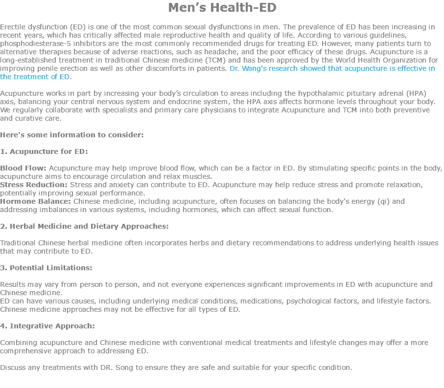 Men’s Health-ED Erectile dysfunction (ED) is one of the most common sexual dysfunctions in men. The prevalence of ED has been increasing in recent years, which has critically affected male reproductive health and quality of life. According to various guidelines, phosphodiesterase-5 inhibitors are the most commonly recommended drugs for treating ED. However, many patients turn to alternative therapies because of adverse reactions, such as headache, and the poor efficacy of these drugs. Acupuncture is a long-established treatment in traditional Chinese medicine (TCM) and has been approved by the World Health Organization for improving penile erection as well as other discomforts in patients. Dr. Wang's research showed that acupuncture is effective in the treatment of ED. Acupuncture works in part by increasing your body’s circulation to areas including the hypothalamic pituitary adrenal (HPA) axis, balancing your central nervous system and endocrine system, the HPA axis affects hormone levels throughout your body. We regularly collaborate with specialists and primary care physicians to integrate Acupuncture and TCM into both preventive and curative care. Here's some information to consider: 1. Acupuncture for ED: Blood Flow: Acupuncture may help improve blood flow, which can be a factor in ED. By stimulating specific points in the body, acupuncture aims to encourage circulation and relax muscles. Stress Reduction: Stress and anxiety can contribute to ED. Acupuncture may help reduce stress and promote relaxation, potentially improving sexual performance. Hormone Balance: Chinese medicine, including acupuncture, often focuses on balancing the body's energy (qi) and addressing imbalances in various systems, including hormones, which can affect sexual function. 2. Herbal Medicine and Dietary Approaches: Traditional Chinese herbal medicine often incorporates herbs and dietary recommendations to address underlying health issues that may contribute to ED. 3. Potential Limitations: Results may vary from person to person, and not everyone experiences significant improvements in ED with acupuncture and Chinese medicine. ED can have various causes, including underlying medical conditions, medications, psychological factors, and lifestyle factors. Chinese medicine approaches may not be effective for all types of ED. 4. Integrative Approach: Combining acupuncture and Chinese medicine with conventional medical treatments and lifestyle changes may offer a more comprehensive approach to addressing ED. Discuss any treatments with DR. Song to ensure they are safe and suitable for your specific condition. 